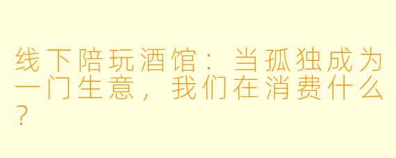 线下陪玩酒馆：当孤独成为一门生意，我们在消费什么？