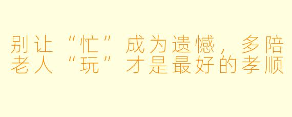 别让“忙”成为遗憾,多陪老人“玩”才是最好的孝顺