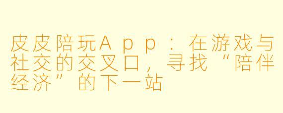 皮皮陪玩App：在游戏与社交的交叉口，寻找“陪伴经济”的下一站