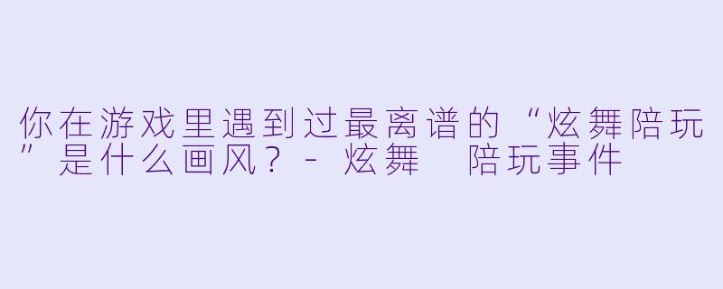 你在游戏里遇到过最离谱的“炫舞陪玩”是什么画风？-炫舞 陪玩事件