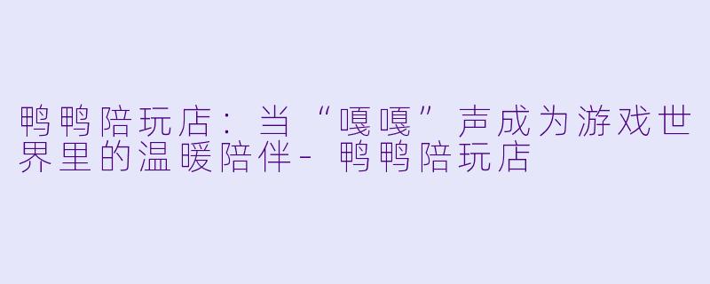 鸭鸭陪玩店:当“嘎嘎”声成为游戏世界里的温暖陪伴-鸭鸭陪玩店