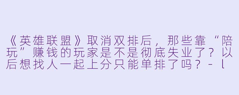 《英雄联盟》取消双排后，那些靠“陪玩”赚钱的玩家是不是彻底失业了？以后想找人一起上分只能单排了吗？-lol 取消双排 陪玩