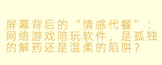 屏幕背后的“情感代餐”:网络游戏陪玩软件,是孤独的解药还是温柔的陷阱?