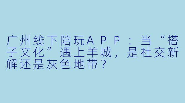 广州线下陪玩APP:当“搭子文化”遇上羊城,是社交新解还是灰X 地带?
