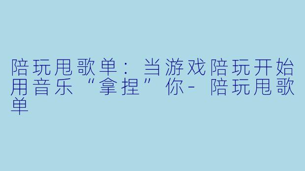 陪玩甩歌单:当游戏陪玩开始用音乐“拿捏”你-陪玩甩歌单