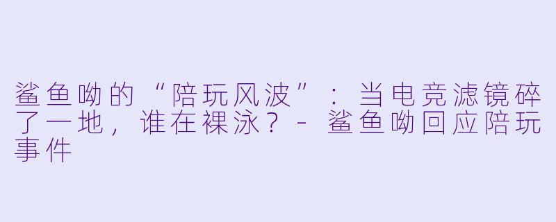 鲨鱼呦的“陪玩风波”:当电竞滤镜碎了一地,谁在X 泳?-鲨鱼呦回应陪玩事件
