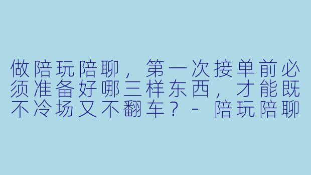 做陪玩陪聊,第一次接单前必须准备好哪三样东西,才能既不冷场又不翻车?-陪玩陪聊必备笔记