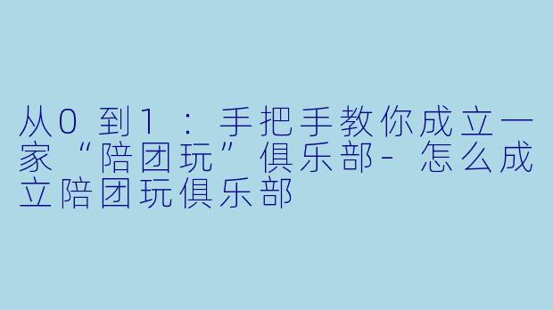 从0到1:手把手教你成立一家“陪团玩”俱乐部-怎么成立陪团玩俱乐部