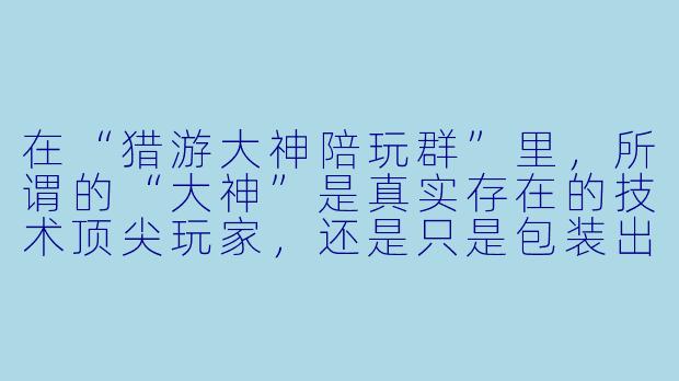 在“猎游大神陪玩群”里,所谓的“大神”是真实存在的技术顶尖玩家,还是只是包装出来的噱头?这些陪玩的服务质量到底靠不靠谱?-猎游大神陪玩群