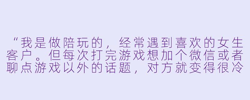“我是做陪玩的,经常遇到喜欢的女生客户。但每次打完游戏想加个微信或者聊点游戏以外的话题,对方就变得很冷淡。我不想显得太油腻,但又想让她对我产生兴趣,该怎么自然地撩她?”-陪玩妹子怎么撩女生