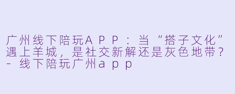 广州线下陪玩APP:当“搭子文化”遇上羊城,是社交新解还是灰X 地带?-线下陪玩广州app