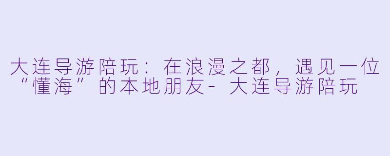 大连导游陪玩：在浪漫之都，遇见一位“懂海”的本地朋友-大连导游陪玩