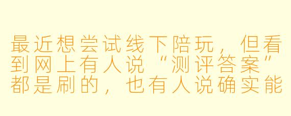 最近想尝试线下陪玩,但看到网上有人说“测评答案”都是刷的,也有人说确实能参考。到底线下陪玩测评答案靠不靠谱?该怎么看?