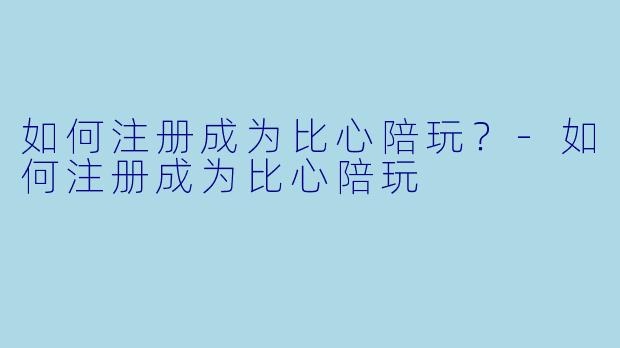 如何注册成为比心陪玩?-如何注册成为比心陪玩