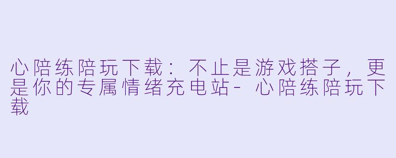 心陪练陪玩下载：不止是游戏搭子，更是你的专属情绪充电站-心陪练陪玩下载