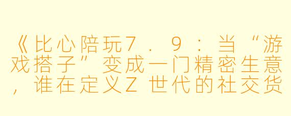 《比心陪玩7.9：当“游戏搭子”变成一门精密生意，谁在定义Z世代的社交货币？》