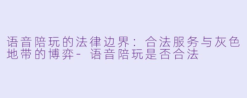 语音陪玩的法律边界:合法服务与灰X 地带的博弈-语音陪玩是否合法
