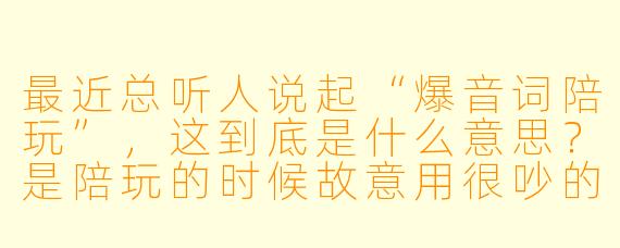最近总听人说起“爆音词陪玩”,这到底是什么意思?是陪玩的时候故意用很吵的爆炸音效整蛊老板吗?