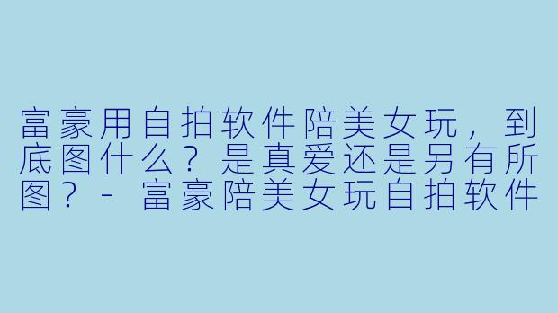 富豪用自拍软件陪美女玩，到底图什么？是真爱还是另有所图？-富豪陪美女玩自拍软件
