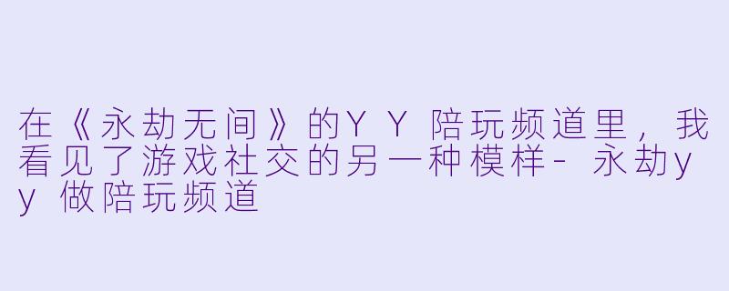在《永劫无间》的YY陪玩频道里,我看见了游戏社交的另一种模样-永劫yy做陪玩频道