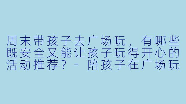 周末带孩子去广场玩,有哪些既安全又能让孩子玩得开心的活动推荐?-陪孩子在广场玩一玩