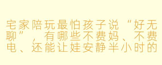 宅家陪玩最怕孩子说“好无聊”,有哪些不费妈、不费电、还能让娃安静半小时的陪玩妙招?