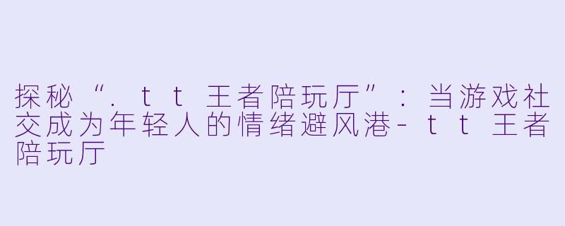 探秘“.tt王者陪玩厅”:当游戏社交成为年轻人的情绪避风港-tt王者陪玩厅