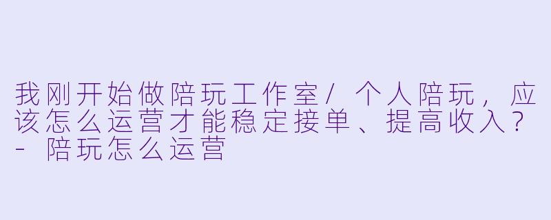 我刚开始做陪玩工作室/个人陪玩,应该怎么运营才能稳定接单、提高收入?-陪玩怎么运营
