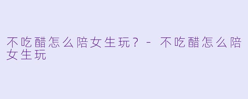 不吃醋怎么陪女生玩?-不吃醋怎么陪女生玩