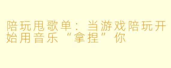 陪玩甩歌单:当游戏陪玩开始用音乐“拿捏”你