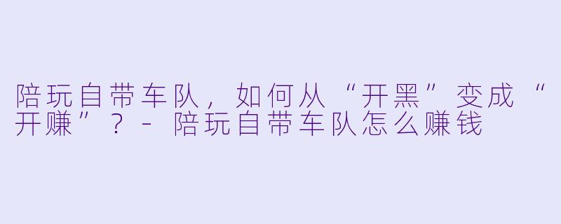 陪玩自带车队,如何从“开黑”变成“开赚”?-陪玩自带车队怎么赚钱