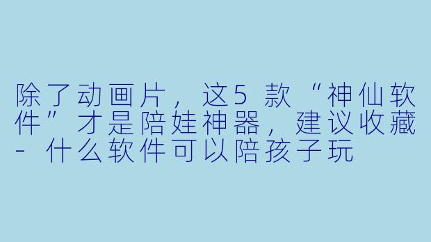 除了动画片，这5款“神仙软件”才是陪娃神器，建议收藏-什么软件可以陪孩子玩