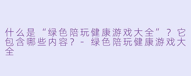 什么是“绿X 陪玩健康游戏大全”?它包含哪些内容?-绿X 陪玩健康游戏大全