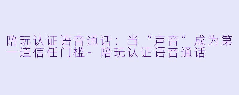 陪玩认证语音通话:当“声音”成为第一道信任门槛-陪玩认证语音通话