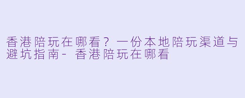 香港陪玩在哪看？一份本地陪玩渠道与避坑指南-香港陪玩在哪看