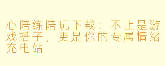 心陪练陪玩下载：不止是游戏搭子，更是你的专属情绪充电站