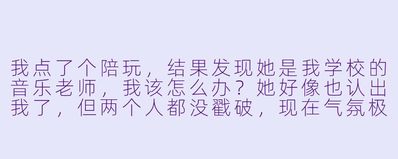 我点了个陪玩，结果发现她是我学校的音乐老师，我该怎么办？她好像也认出我了，但两个人都没戳破，现在气氛极其尴尬，我还要继续打吗？-陪玩遇到音乐老师咋办