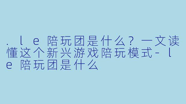 .le陪玩团是什么？一文读懂这个新兴游戏陪玩模式-le陪玩团是什么