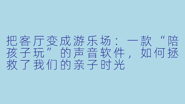 把客厅变成游乐场:一款“陪孩子玩”的声音软件,如何拯救了我们的亲子时光