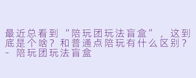 最近总看到“陪玩团玩法盲盒”，这到底是个啥？和普通点陪玩有什么区别？-陪玩团玩法盲盒