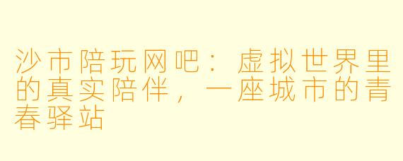 沙市陪玩网吧:虚拟世界里的真实陪伴,一座城市的青春驿站