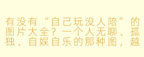 有没有“自己玩没人陪”的图片大全?一个人无聊、孤独、自娱自乐的那种图,越多越好。