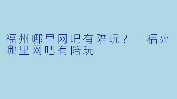 福州哪里网吧有陪玩?-福州哪里网吧有陪玩