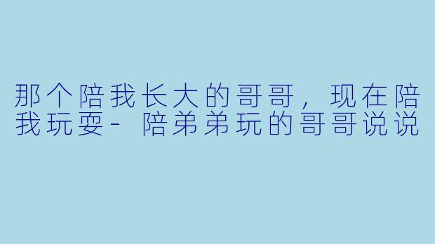 那个陪我长大的哥哥,现在陪我玩耍-陪弟弟玩的哥哥说说