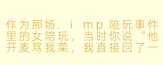 作为那场.imp陪玩事件里的女陪玩,当时你说“他开麦骂我菜,我直接回了一句‘你行你上’”,现在回想起来,你觉得自己那句回击是失误还是本能?