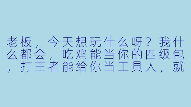 老板，今天想玩什么呀？我什么都会，吃鸡能当你的四级包，打王者能给你当工具人，就连分手局我都能陪你哭到天亮，要试试吗？