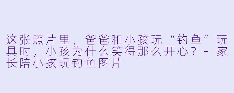 这张照片里，爸爸和小孩玩“钓鱼”玩具时，小孩为什么笑得那么开心？-家长陪小孩玩钓鱼图片