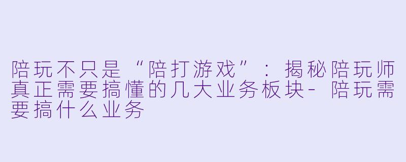 陪玩不只是“陪打游戏”:揭秘陪玩师真正需要搞懂的几大业务板块-陪玩需要搞什么业务