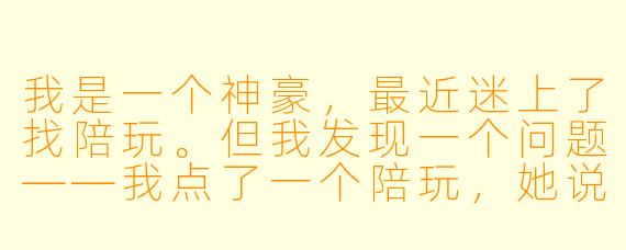 我是一个神豪,最近迷上了找陪玩。但我发现一个问题——我点了一个陪玩,她说我太菜了,带不动,要加钱。我直接给她转了十万,说“不用找了”。结果她现在天天追着我喊“老公”,我该怎么办?