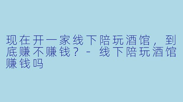 现在开一家线下陪玩酒馆，到底赚不赚钱？-线下陪玩酒馆赚钱吗